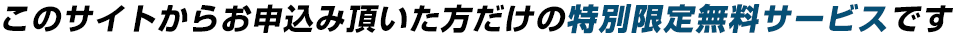 このサイトからお申込み頂いた方だけの特別限定無料サービスです